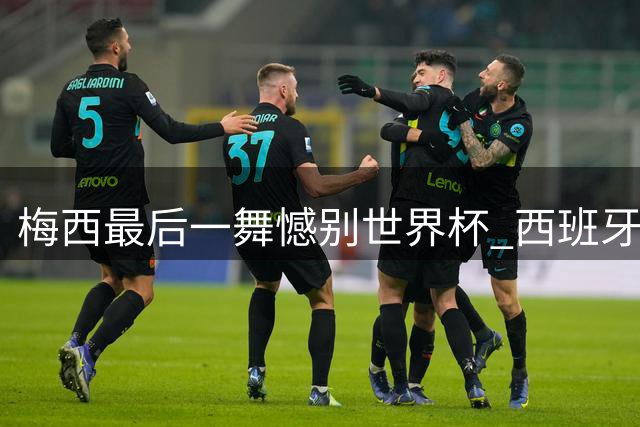 梅西最后一舞憾别世界杯 西班牙绝杀登顶终结36年宿命轮回