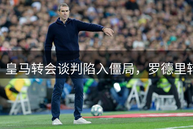 皇马转会谈判陷入僵局，罗德里转会前景扑朔迷离