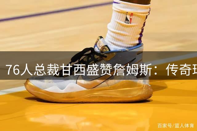 76人总裁甘西盛赞詹姆斯：传奇球星兼具职业精神与人格魅力
